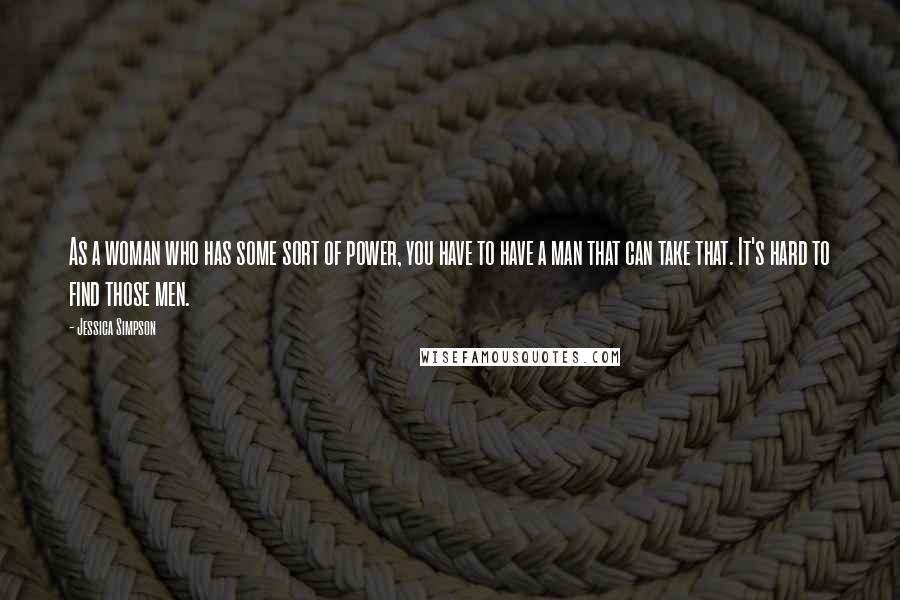 Jessica Simpson Quotes: As a woman who has some sort of power, you have to have a man that can take that. It's hard to find those men.