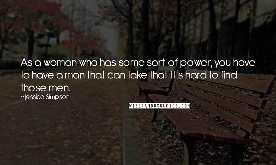 Jessica Simpson Quotes: As a woman who has some sort of power, you have to have a man that can take that. It's hard to find those men.