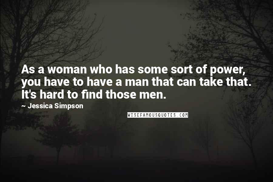 Jessica Simpson Quotes: As a woman who has some sort of power, you have to have a man that can take that. It's hard to find those men.