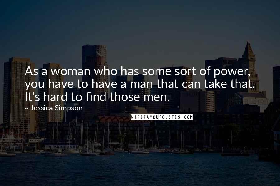 Jessica Simpson Quotes: As a woman who has some sort of power, you have to have a man that can take that. It's hard to find those men.