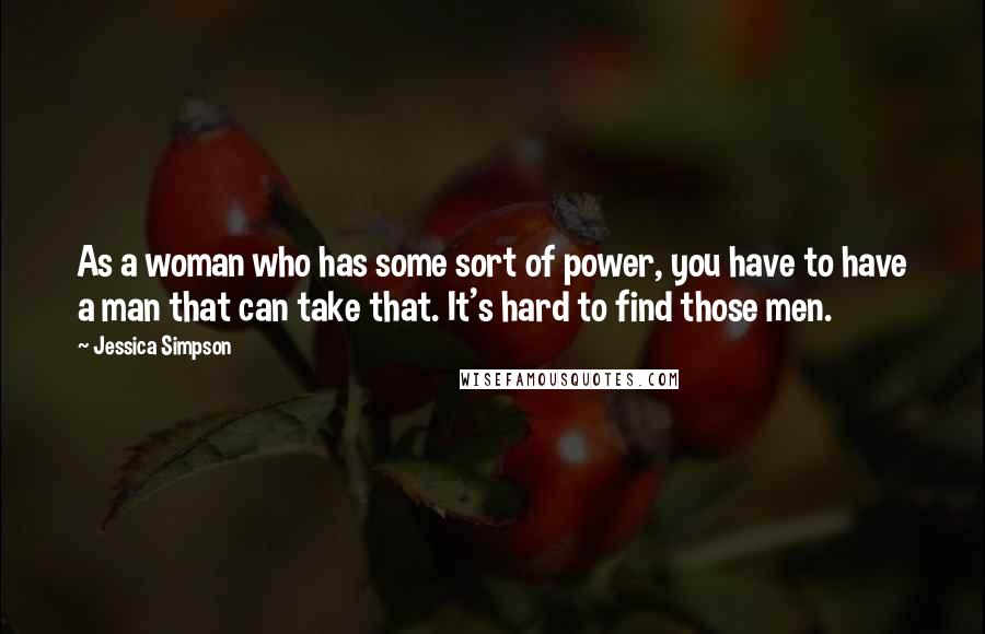 Jessica Simpson Quotes: As a woman who has some sort of power, you have to have a man that can take that. It's hard to find those men.