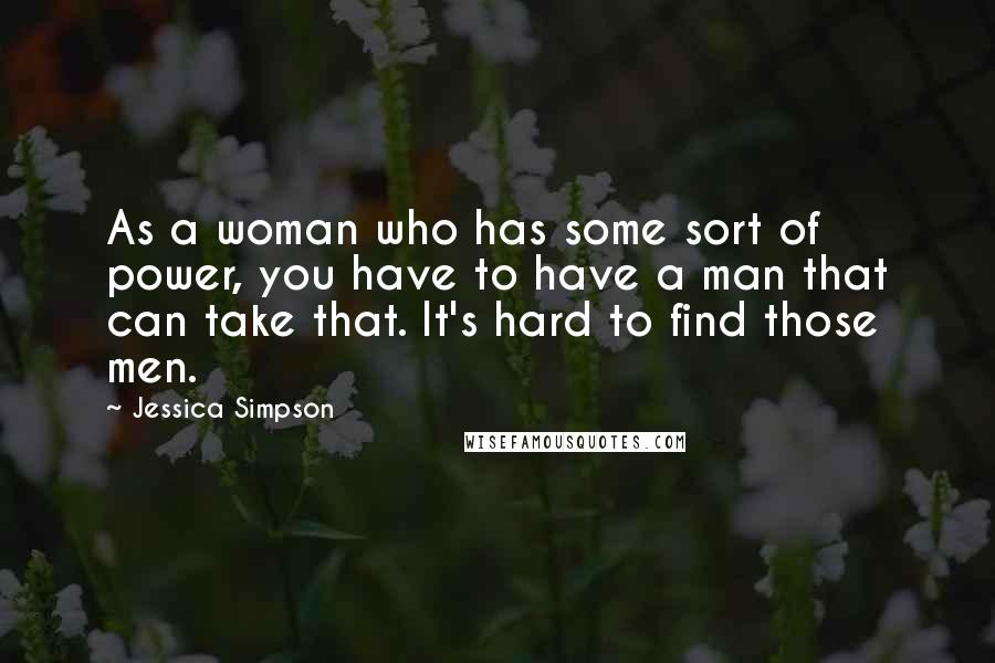 Jessica Simpson Quotes: As a woman who has some sort of power, you have to have a man that can take that. It's hard to find those men.