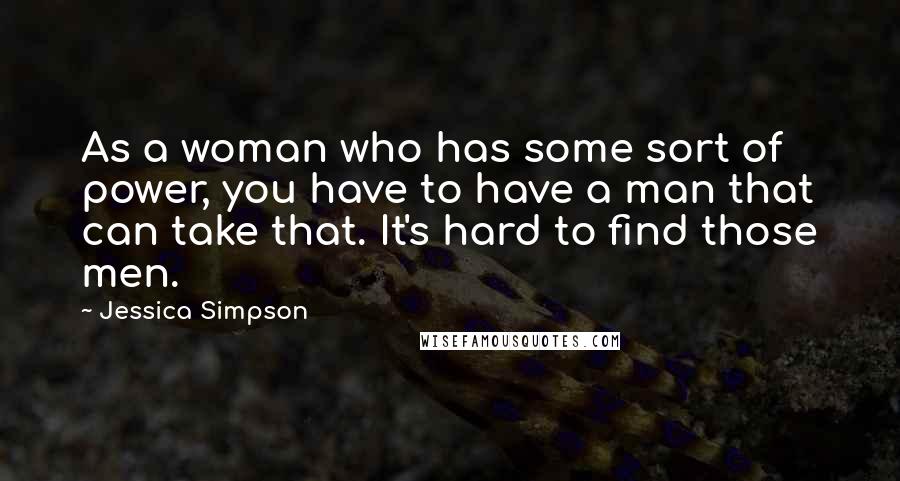 Jessica Simpson Quotes: As a woman who has some sort of power, you have to have a man that can take that. It's hard to find those men.