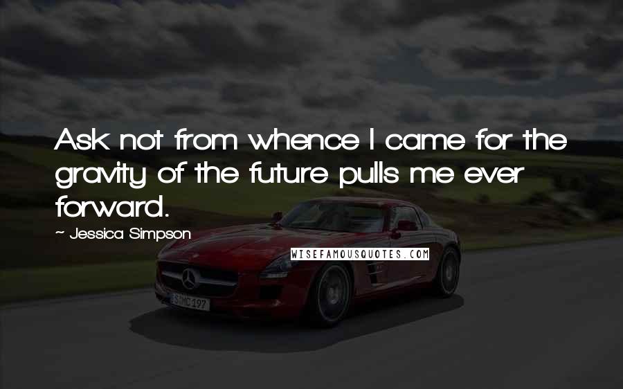 Jessica Simpson Quotes: Ask not from whence I came for the gravity of the future pulls me ever forward.
