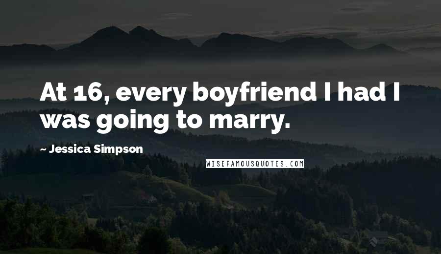 Jessica Simpson Quotes: At 16, every boyfriend I had I was going to marry.