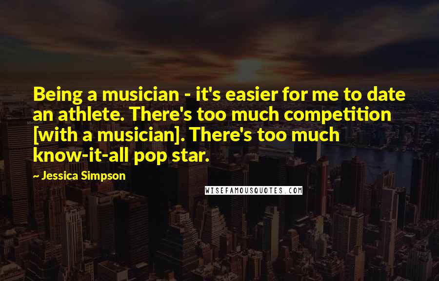 Jessica Simpson Quotes: Being a musician - it's easier for me to date an athlete. There's too much competition [with a musician]. There's too much know-it-all pop star.