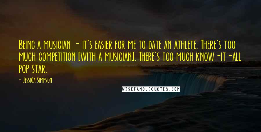 Jessica Simpson Quotes: Being a musician - it's easier for me to date an athlete. There's too much competition [with a musician]. There's too much know-it-all pop star.