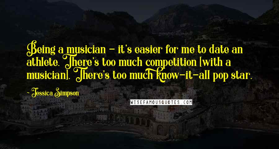Jessica Simpson Quotes: Being a musician - it's easier for me to date an athlete. There's too much competition [with a musician]. There's too much know-it-all pop star.