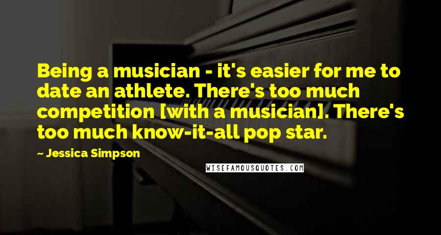Jessica Simpson Quotes: Being a musician - it's easier for me to date an athlete. There's too much competition [with a musician]. There's too much know-it-all pop star.