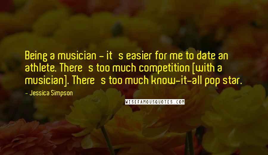 Jessica Simpson Quotes: Being a musician - it's easier for me to date an athlete. There's too much competition [with a musician]. There's too much know-it-all pop star.