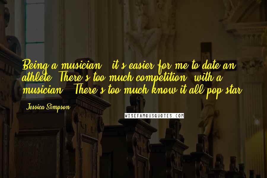 Jessica Simpson Quotes: Being a musician - it's easier for me to date an athlete. There's too much competition [with a musician]. There's too much know-it-all pop star.