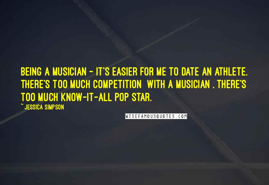 Jessica Simpson Quotes: Being a musician - it's easier for me to date an athlete. There's too much competition [with a musician]. There's too much know-it-all pop star.