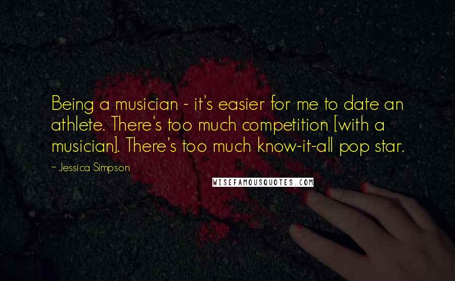 Jessica Simpson Quotes: Being a musician - it's easier for me to date an athlete. There's too much competition [with a musician]. There's too much know-it-all pop star.