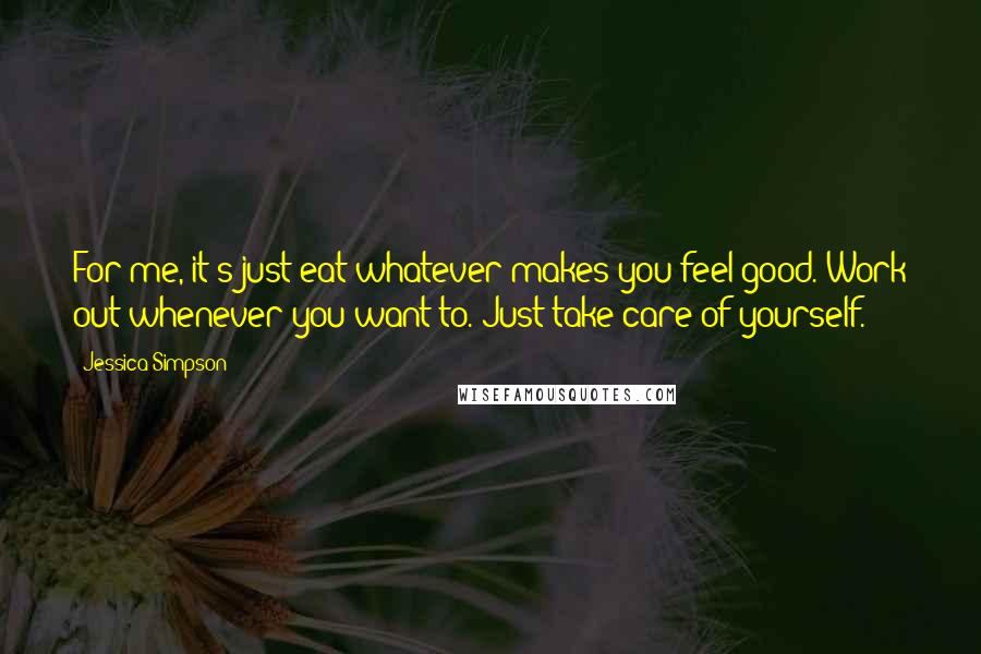 Jessica Simpson Quotes: For me, it's just eat whatever makes you feel good. Work out whenever you want to. Just take care of yourself.