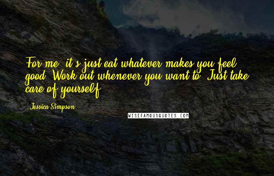 Jessica Simpson Quotes: For me, it's just eat whatever makes you feel good. Work out whenever you want to. Just take care of yourself.