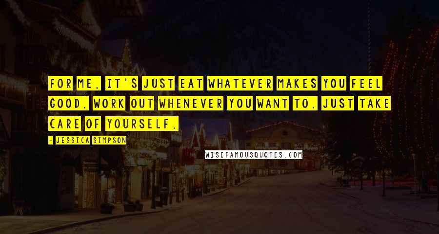 Jessica Simpson Quotes: For me, it's just eat whatever makes you feel good. Work out whenever you want to. Just take care of yourself.