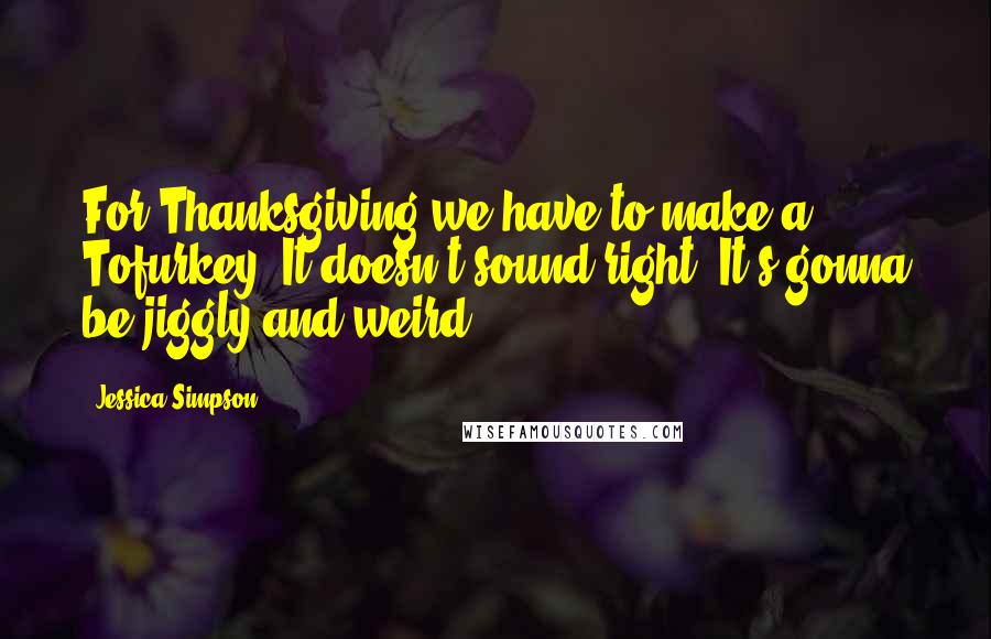 Jessica Simpson Quotes: For Thanksgiving we have to make a Tofurkey! It doesn't sound right! It's gonna be jiggly and weird.