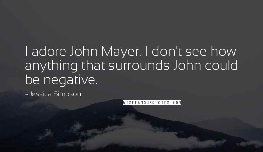 Jessica Simpson Quotes: I adore John Mayer. I don't see how anything that surrounds John could be negative.