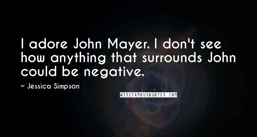 Jessica Simpson Quotes: I adore John Mayer. I don't see how anything that surrounds John could be negative.