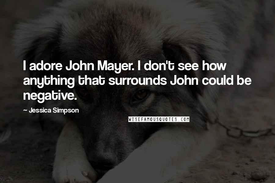 Jessica Simpson Quotes: I adore John Mayer. I don't see how anything that surrounds John could be negative.