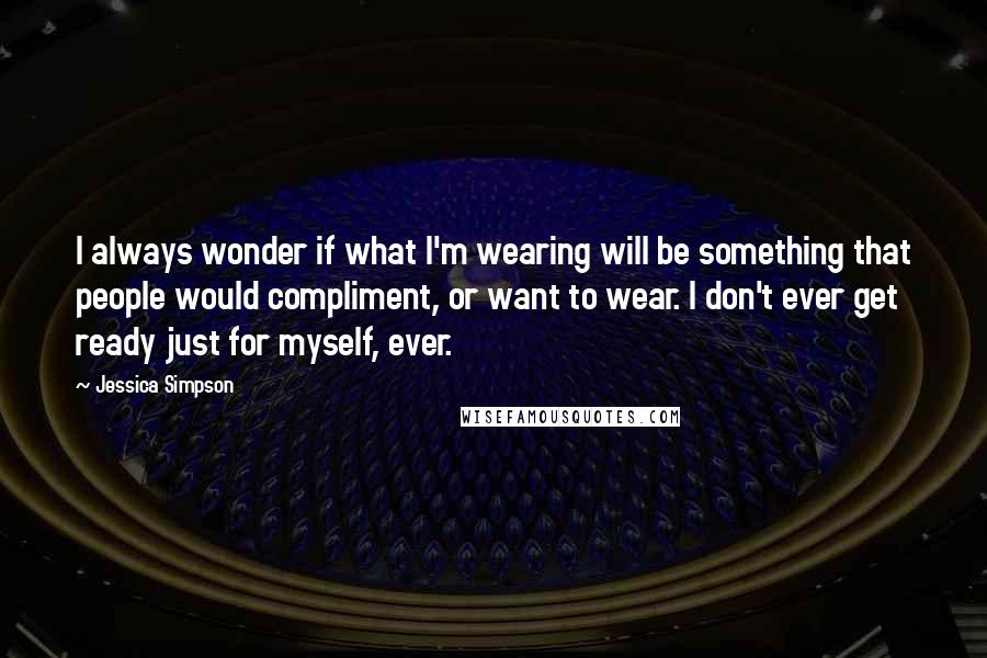Jessica Simpson Quotes: I always wonder if what I'm wearing will be something that people would compliment, or want to wear. I don't ever get ready just for myself, ever.