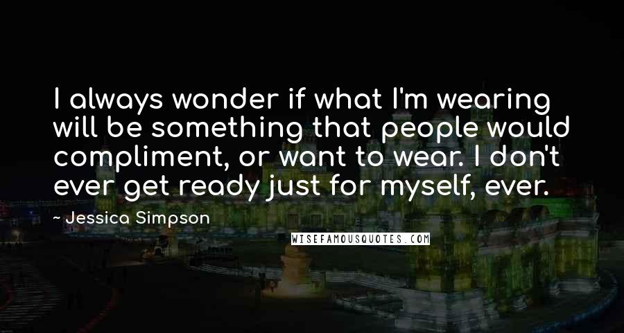 Jessica Simpson Quotes: I always wonder if what I'm wearing will be something that people would compliment, or want to wear. I don't ever get ready just for myself, ever.