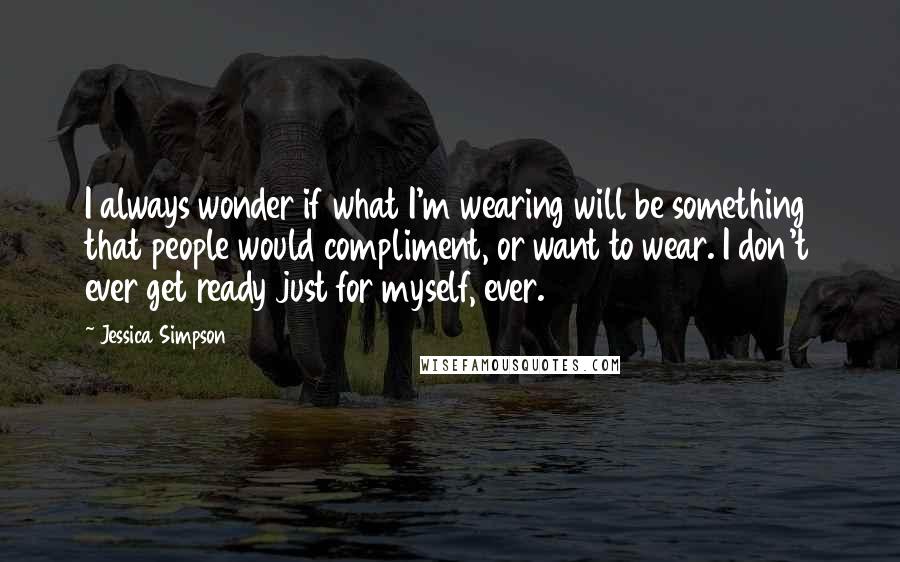 Jessica Simpson Quotes: I always wonder if what I'm wearing will be something that people would compliment, or want to wear. I don't ever get ready just for myself, ever.