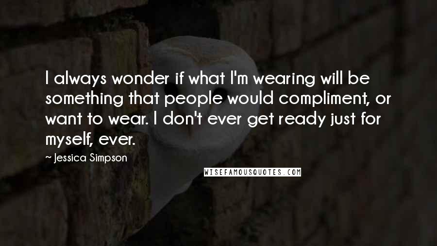 Jessica Simpson Quotes: I always wonder if what I'm wearing will be something that people would compliment, or want to wear. I don't ever get ready just for myself, ever.