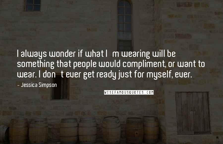 Jessica Simpson Quotes: I always wonder if what I'm wearing will be something that people would compliment, or want to wear. I don't ever get ready just for myself, ever.