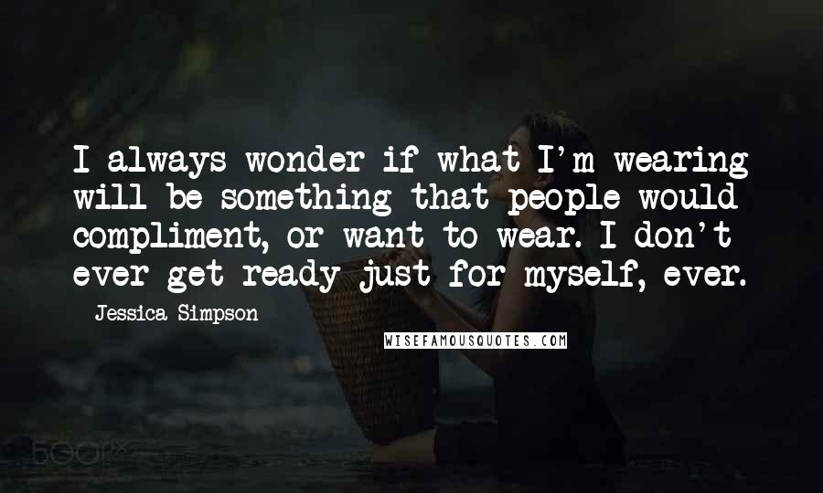 Jessica Simpson Quotes: I always wonder if what I'm wearing will be something that people would compliment, or want to wear. I don't ever get ready just for myself, ever.