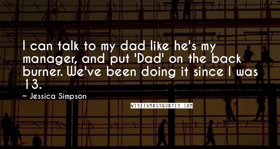 Jessica Simpson Quotes: I can talk to my dad like he's my manager, and put 'Dad' on the back burner. We've been doing it since I was 13.