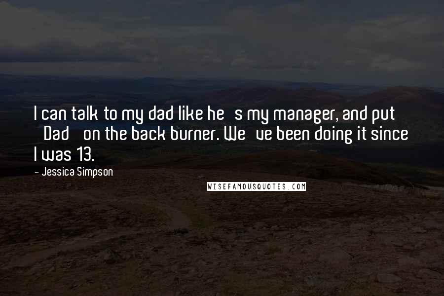 Jessica Simpson Quotes: I can talk to my dad like he's my manager, and put 'Dad' on the back burner. We've been doing it since I was 13.