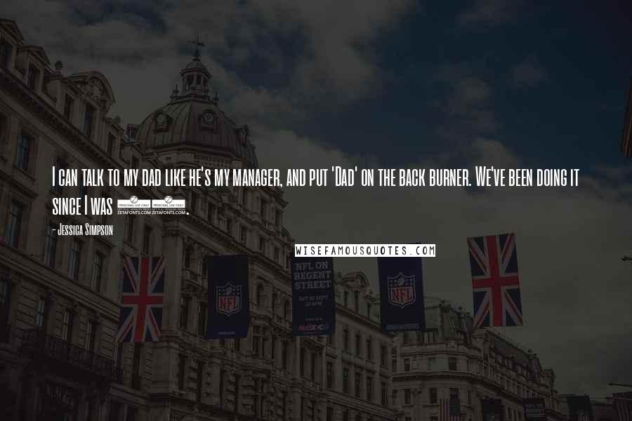 Jessica Simpson Quotes: I can talk to my dad like he's my manager, and put 'Dad' on the back burner. We've been doing it since I was 13.