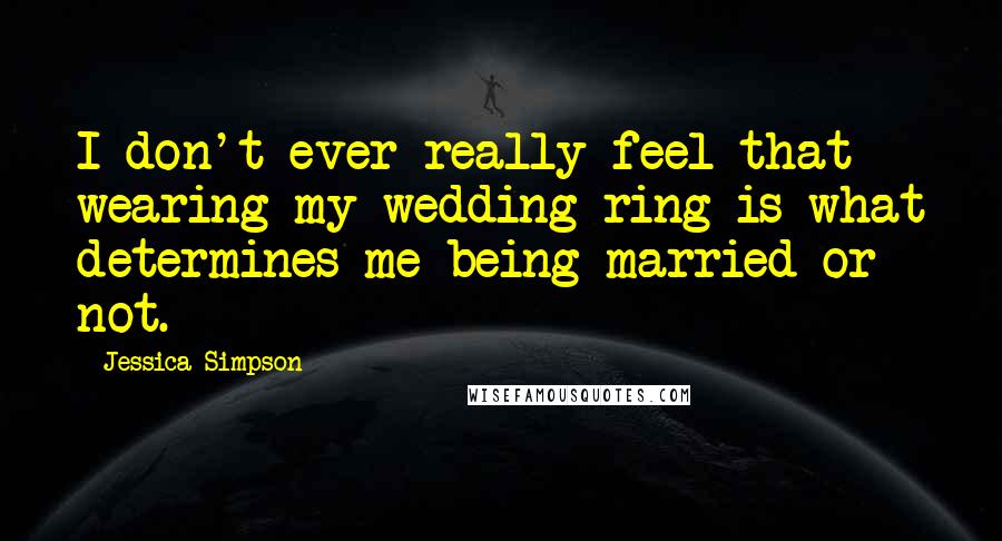 Jessica Simpson Quotes: I don't ever really feel that wearing my wedding ring is what determines me being married or not.