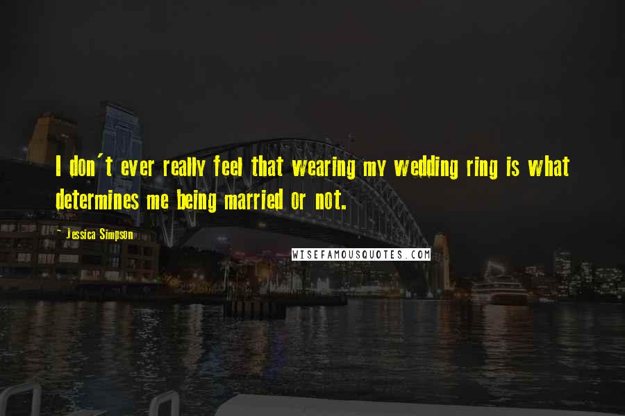 Jessica Simpson Quotes: I don't ever really feel that wearing my wedding ring is what determines me being married or not.