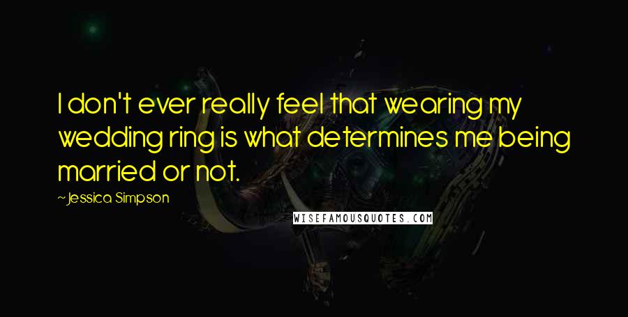 Jessica Simpson Quotes: I don't ever really feel that wearing my wedding ring is what determines me being married or not.