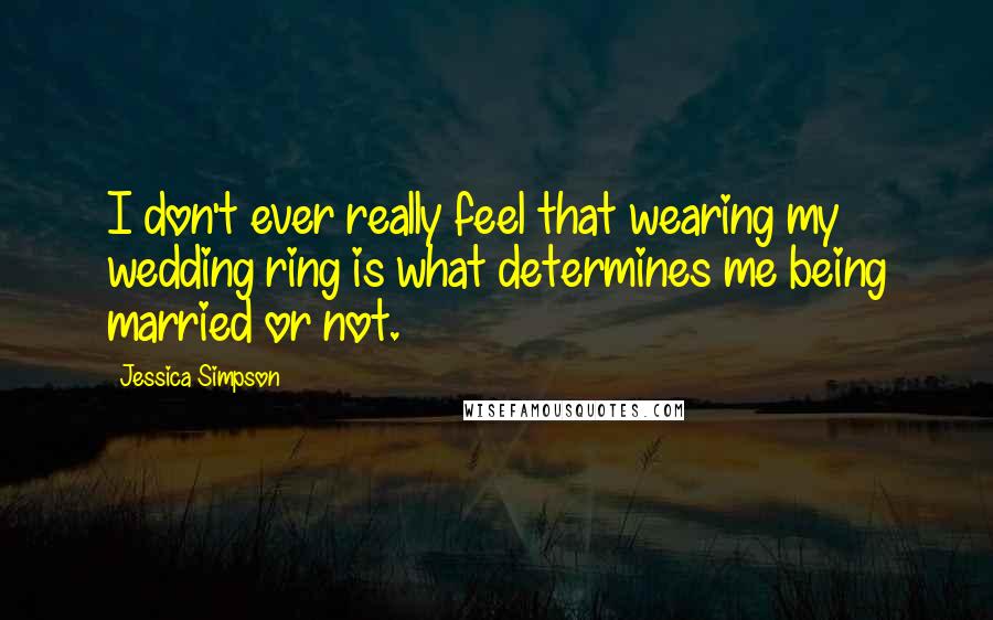 Jessica Simpson Quotes: I don't ever really feel that wearing my wedding ring is what determines me being married or not.