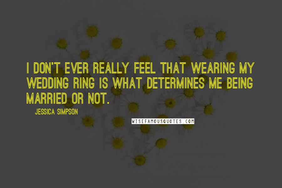 Jessica Simpson Quotes: I don't ever really feel that wearing my wedding ring is what determines me being married or not.