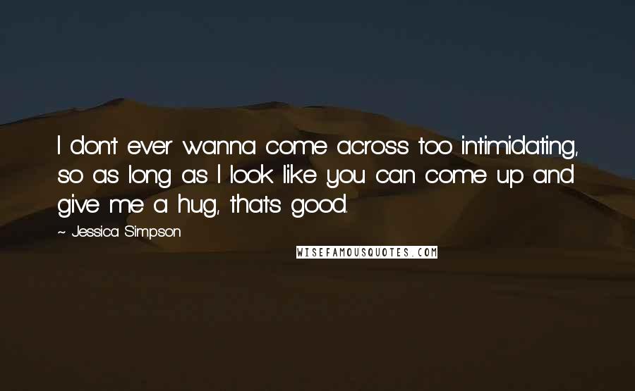 Jessica Simpson Quotes: I don't ever wanna come across too intimidating, so as long as I look like you can come up and give me a hug, that's good.