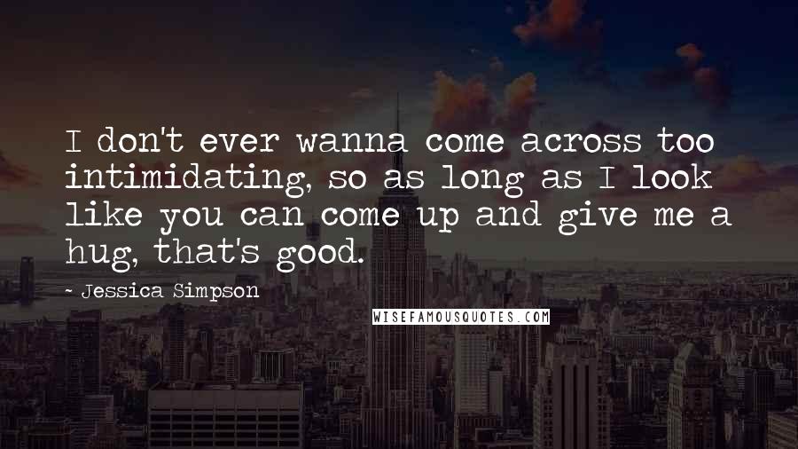 Jessica Simpson Quotes: I don't ever wanna come across too intimidating, so as long as I look like you can come up and give me a hug, that's good.