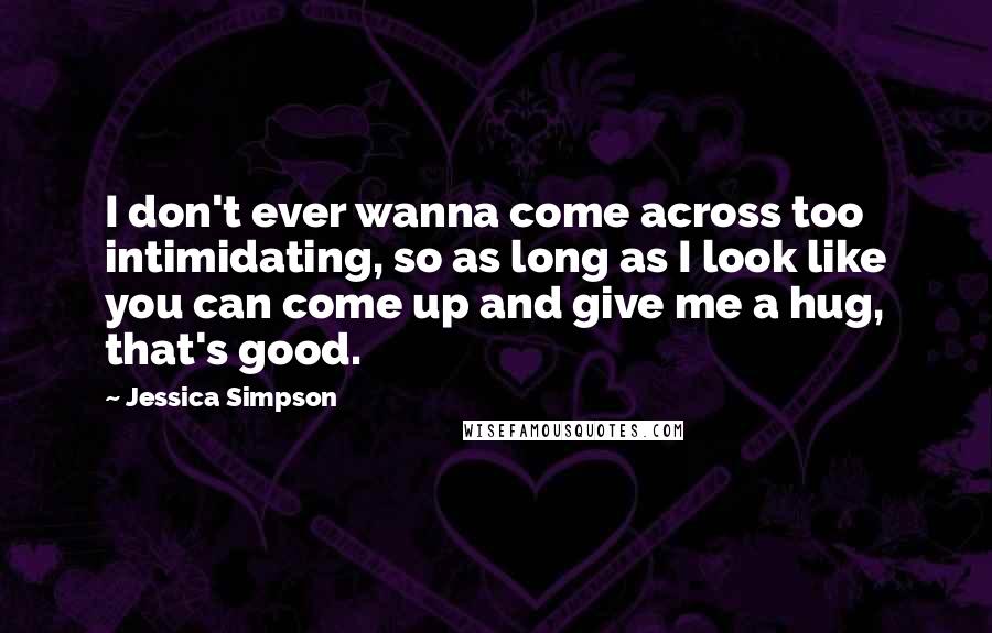 Jessica Simpson Quotes: I don't ever wanna come across too intimidating, so as long as I look like you can come up and give me a hug, that's good.