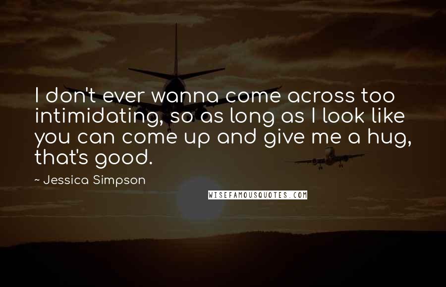 Jessica Simpson Quotes: I don't ever wanna come across too intimidating, so as long as I look like you can come up and give me a hug, that's good.