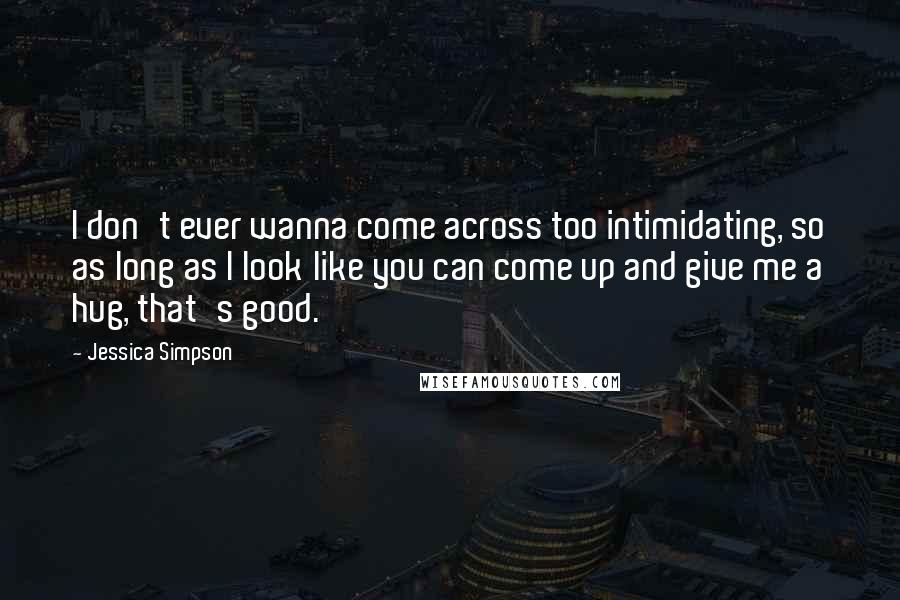 Jessica Simpson Quotes: I don't ever wanna come across too intimidating, so as long as I look like you can come up and give me a hug, that's good.