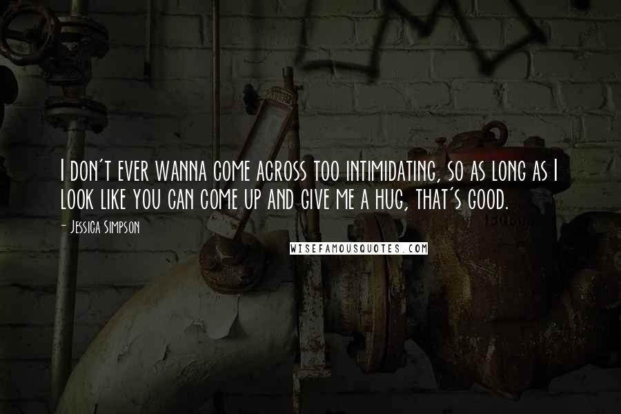 Jessica Simpson Quotes: I don't ever wanna come across too intimidating, so as long as I look like you can come up and give me a hug, that's good.