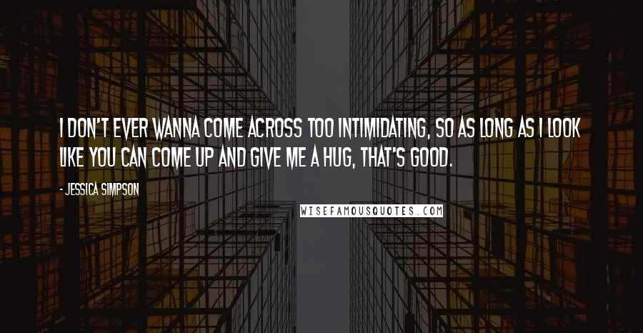 Jessica Simpson Quotes: I don't ever wanna come across too intimidating, so as long as I look like you can come up and give me a hug, that's good.