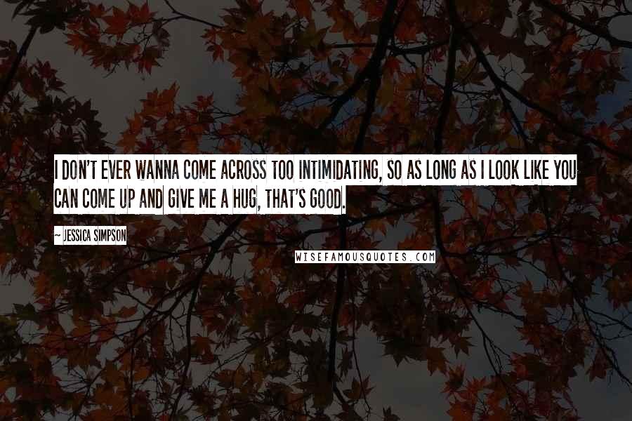 Jessica Simpson Quotes: I don't ever wanna come across too intimidating, so as long as I look like you can come up and give me a hug, that's good.