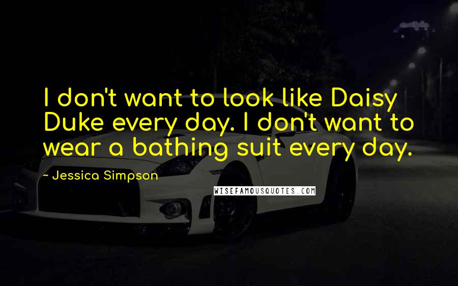 Jessica Simpson Quotes: I don't want to look like Daisy Duke every day. I don't want to wear a bathing suit every day.