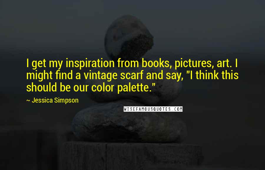 Jessica Simpson Quotes: I get my inspiration from books, pictures, art. I might find a vintage scarf and say, "I think this should be our color palette."