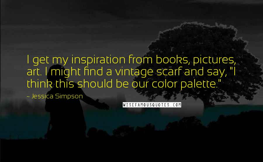 Jessica Simpson Quotes: I get my inspiration from books, pictures, art. I might find a vintage scarf and say, "I think this should be our color palette."
