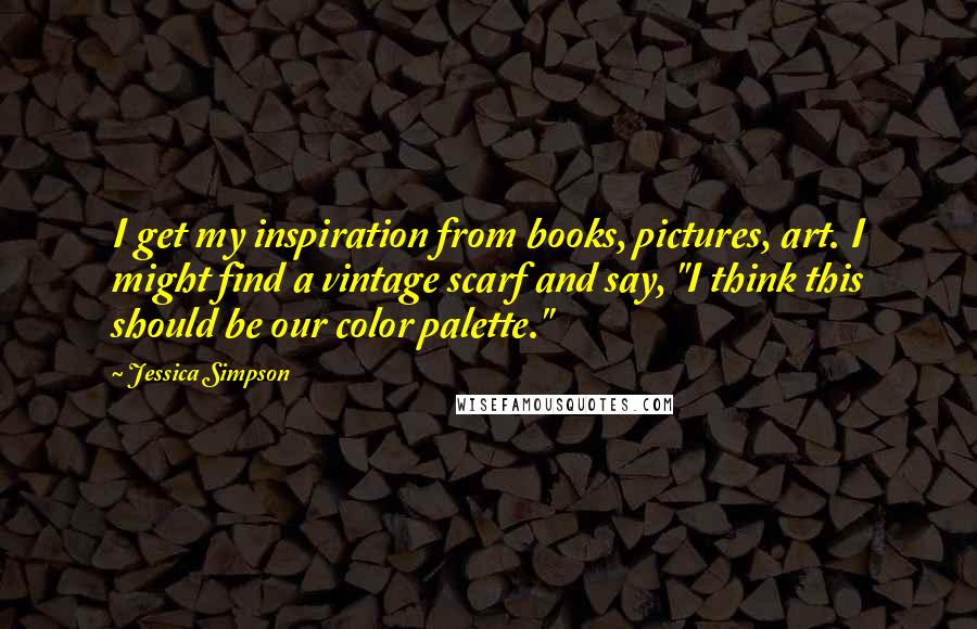 Jessica Simpson Quotes: I get my inspiration from books, pictures, art. I might find a vintage scarf and say, "I think this should be our color palette."